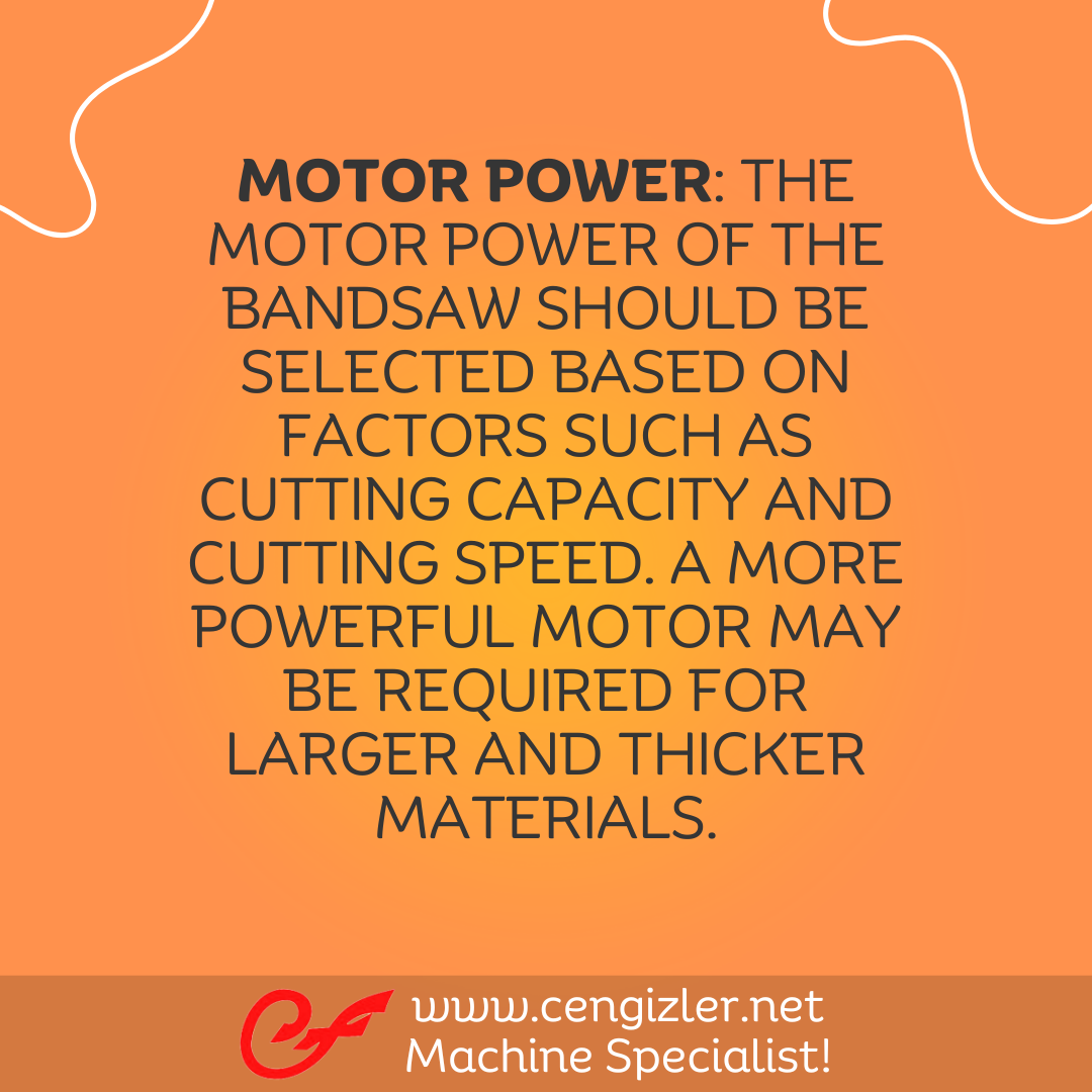 3 Motor power. The motor power of the bandsaw should be selected based on factors such as cutting capacity and cutting speed. A more powerful motor may be required for larger and thicker materials